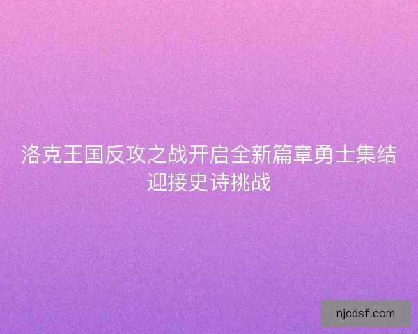 洛克王国反攻之战开启全新篇章勇士集结迎接史诗挑战