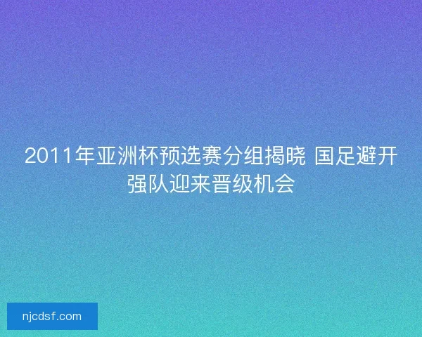 2011年亚洲杯预选赛分组揭晓 国足避开强队迎来晋级机会