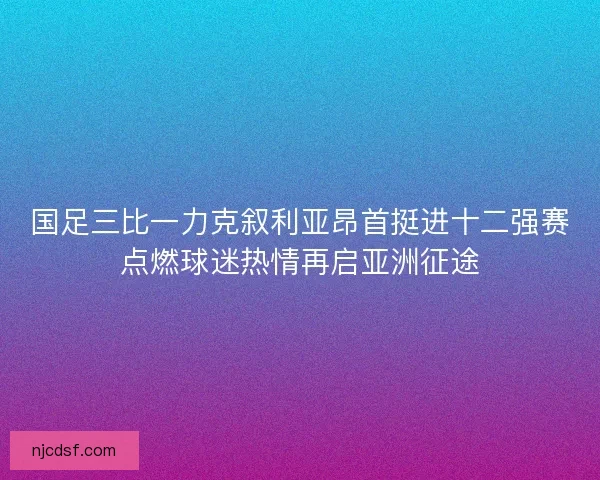 国足三比一力克叙利亚昂首挺进十二强赛点燃球迷热情再启亚洲征途