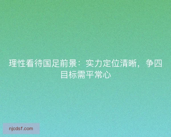 理性看待国足前景：实力定位清晰，争四目标需平常心