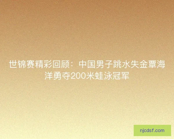 世锦赛精彩回顾：中国男子跳水失金覃海洋勇夺200米蛙泳冠军