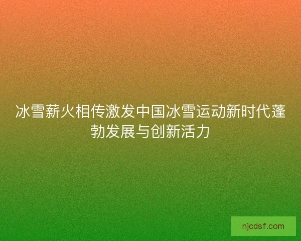冰雪薪火相传激发中国冰雪运动新时代蓬勃发展与创新活力 冰雪薪火相传激发中国冰雪运动新时代蓬勃发展与创新活力