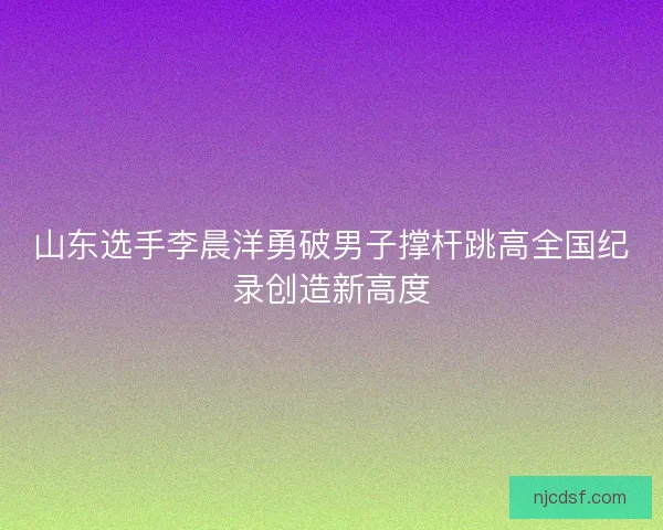 山东选手李晨洋勇破男子撑杆跳高全国纪录创造新高度