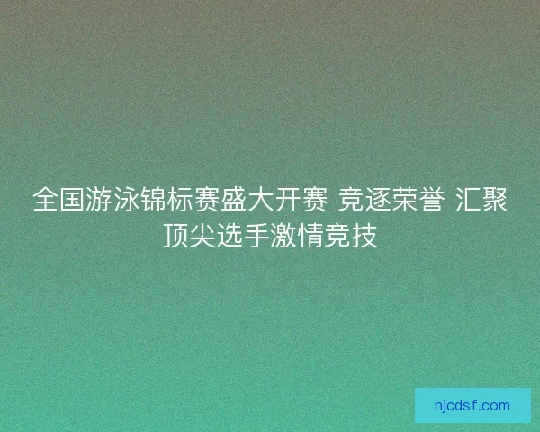 全国游泳锦标赛盛大开赛 竞逐荣誉 汇聚顶尖选手激情竞技