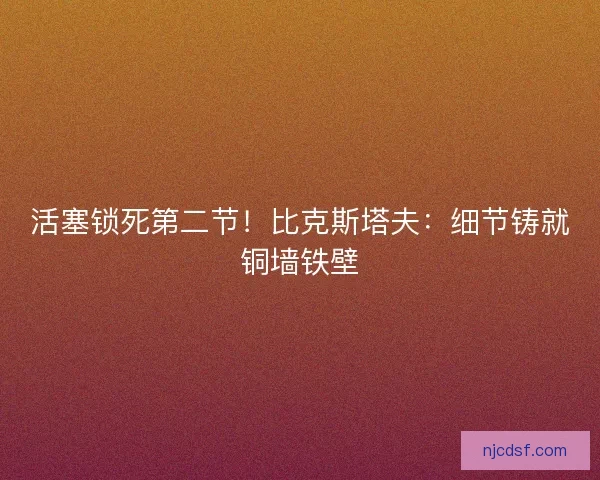 活塞锁死第二节！比克斯塔夫：细节铸就铜墙铁壁
