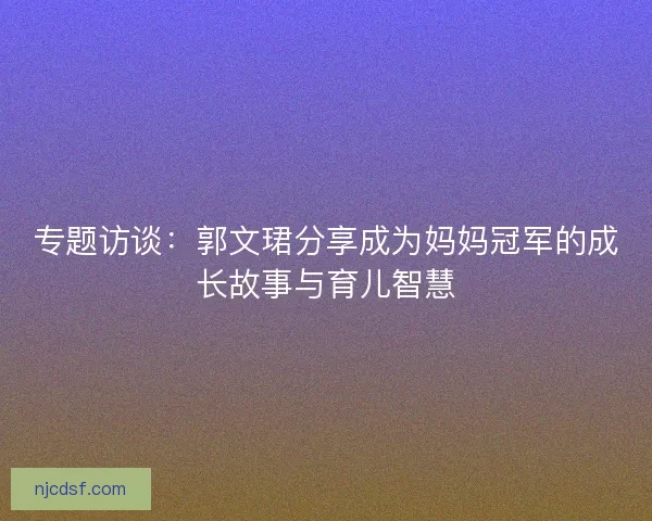 专题访谈:郭文珺分享成为妈妈冠军的成长故事与育儿智慧 专题访谈:郭文珺分享成为妈妈冠军的成长故事与育儿智慧