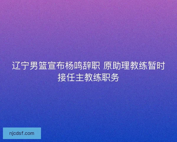 辽宁男篮宣布杨鸣辞职 原助理教练暂时接任主教练职务