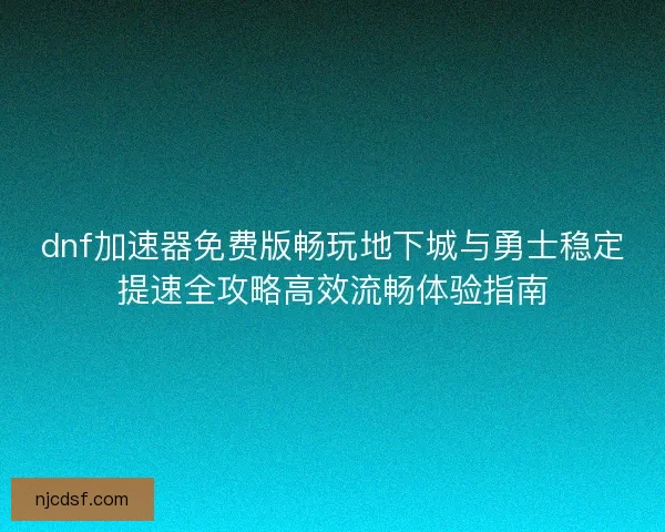 dnf加速器免费版畅玩地下城与勇士稳定提速全攻略高效流畅体验指南
