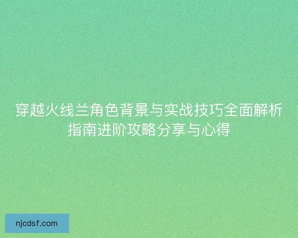 穿越火线兰角色背景与实战技巧全面解析指南进阶攻略分享与心得