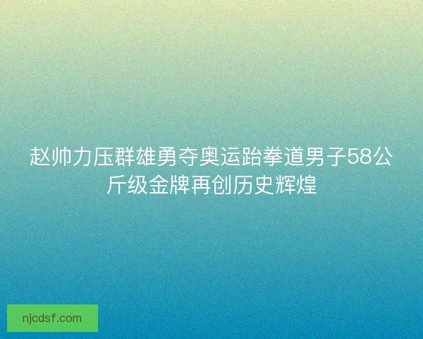 赵帅力压群雄勇夺奥运跆拳道男子58公斤级金牌再创历史辉煌