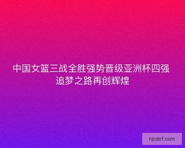 中国女篮三战全胜强势晋级亚洲杯四强 追梦之路再创辉煌