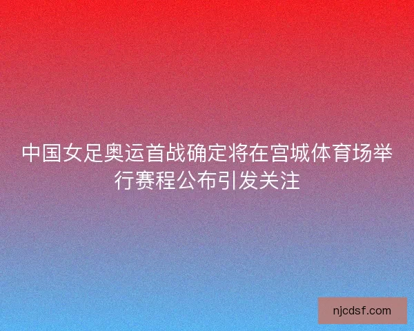 中国女足奥运首战确定将在宫城体育场举行赛程公布引发关注 中国女足奥运首战确定将在宫城体育场举行赛程公布引发关注