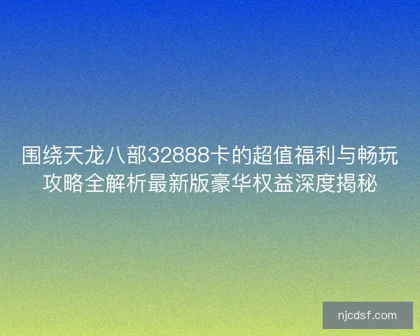 围绕天龙八部32888卡的超值福利与畅玩攻略全解析最新版豪华权益深度揭秘 围绕天龙八部32888卡的超值福利与畅玩攻略全解析最新版豪华权益深度揭秘