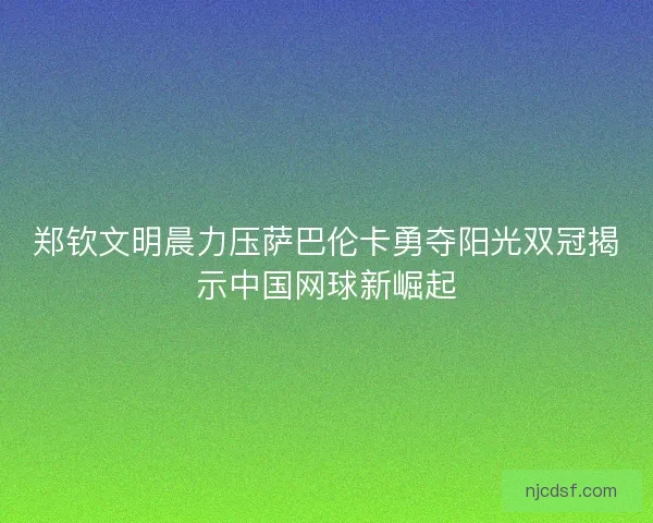 郑钦文明晨力压萨巴伦卡勇夺阳光双冠揭示中国网球新崛起