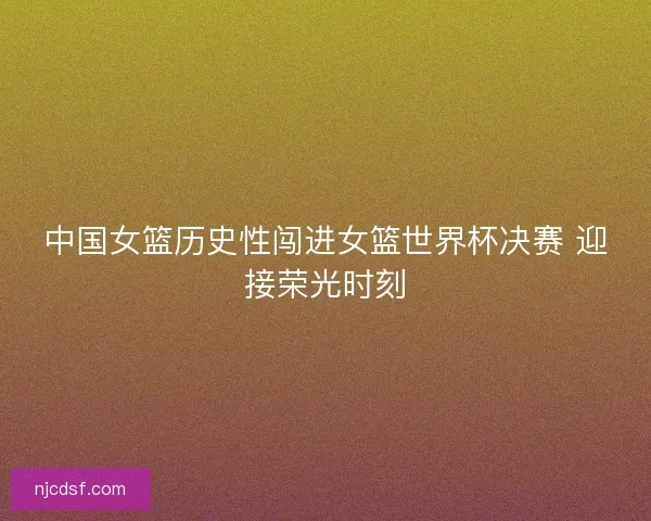 中国女篮历史性闯进女篮世界杯决赛 迎接荣光时刻