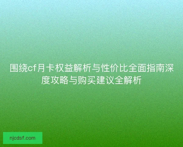 围绕cf月卡权益解析与性价比全面指南深度攻略与购买建议全解析