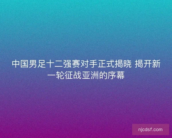 中国男足十二强赛对手正式揭晓 揭开新一轮征战亚洲的序幕