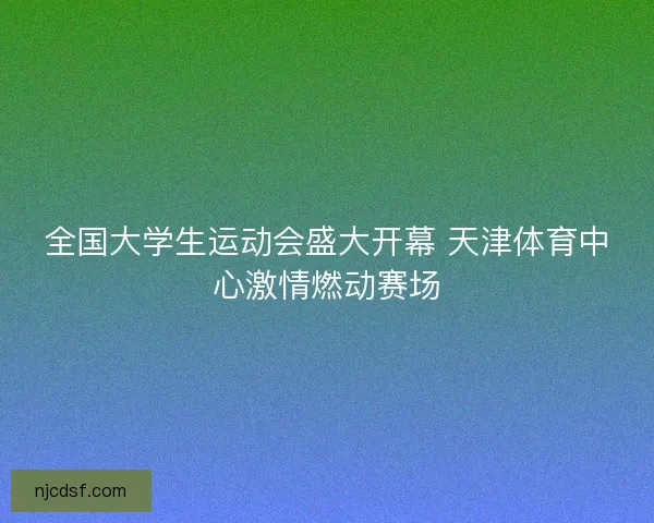 全国大学生运动会盛大开幕 天津体育中心激情燃动赛场