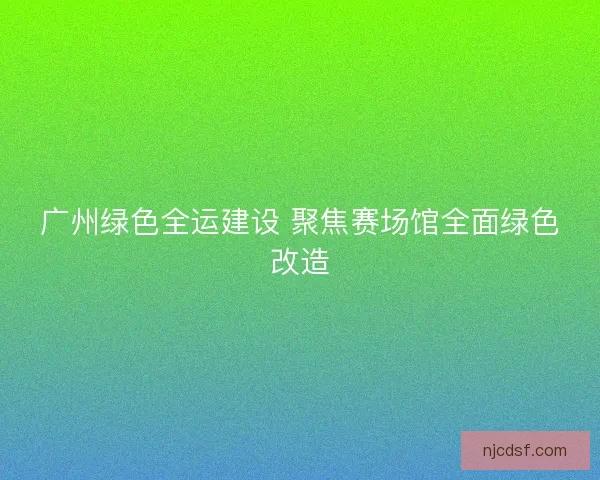 广州绿色全运建设 聚焦赛场馆全面绿色改造
